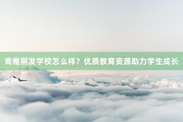 青雅丽发学校怎么样？优质教育资源助力学生成长